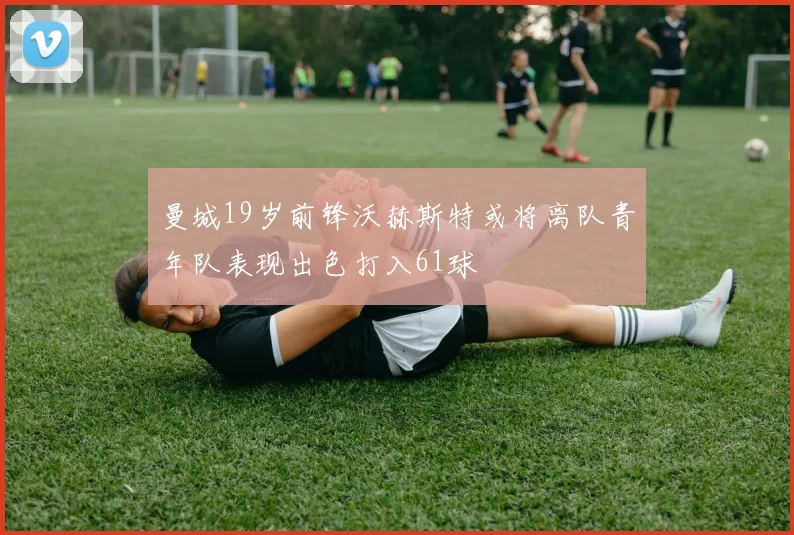 曼城19岁前锋沃赫斯特或将离队青年队表现出色打入61球