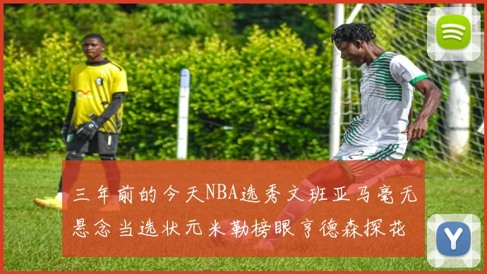 三年前的今天NBA选秀文班亚马毫无悬念当选状元米勒榜眼亨德森探花成就传奇时刻