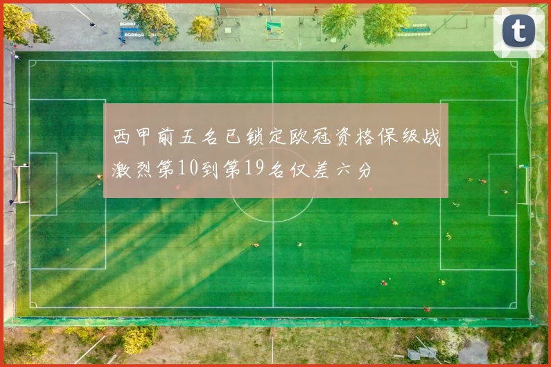 西甲前五名已锁定欧冠资格保级战激烈第10到第19名仅差六分