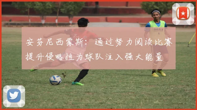 安芬尼西蒙斯：通过努力阅读比赛提升侵略性为球队注入强大能量