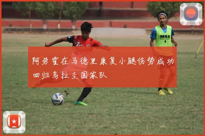 阿劳霍在马德里康复小腿伤势成功回归乌拉圭国家队