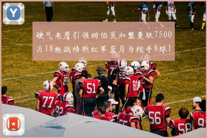 硬气老詹引领姆伯莫加盟曼联7500万18轮战绩斩红军蓝月与枪手8球1助