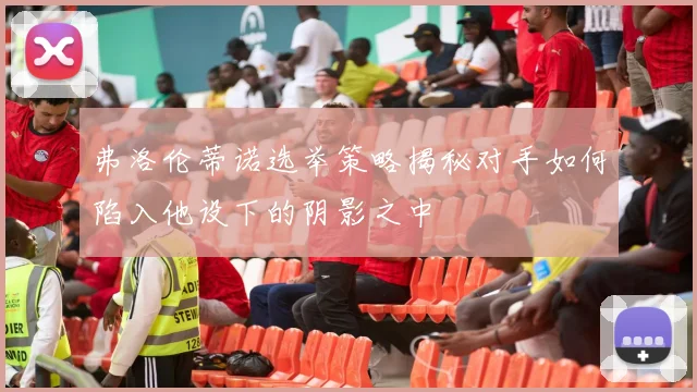 弗洛伦蒂诺选举策略揭秘对手如何陷入他设下的阴影之中
