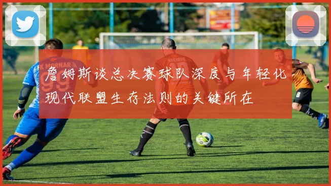 詹姆斯谈总决赛球队深度与年轻化现代联盟生存法则的关键所在