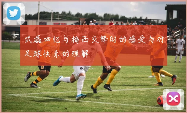 武磊回忆与梅西交锋时的感受与对足球快乐的理解
