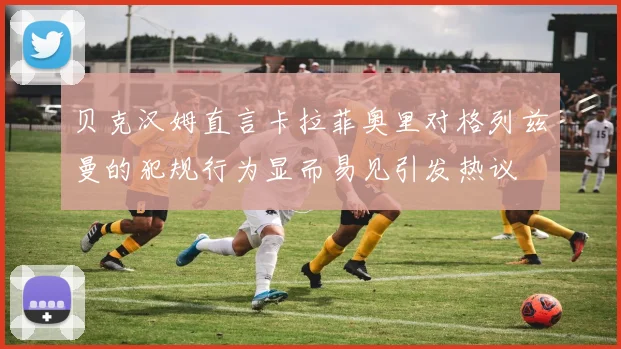 贝克汉姆直言卡拉菲奥里对格列兹曼的犯规行为显而易见引发热议
