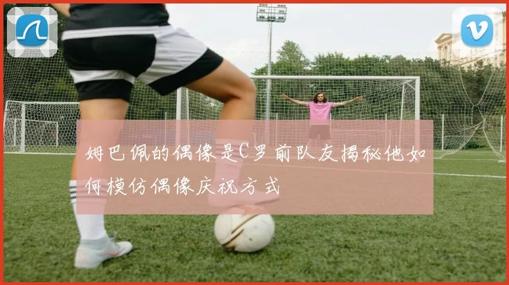姆巴佩的偶像是C罗前队友揭秘他如何模仿偶像庆祝方式