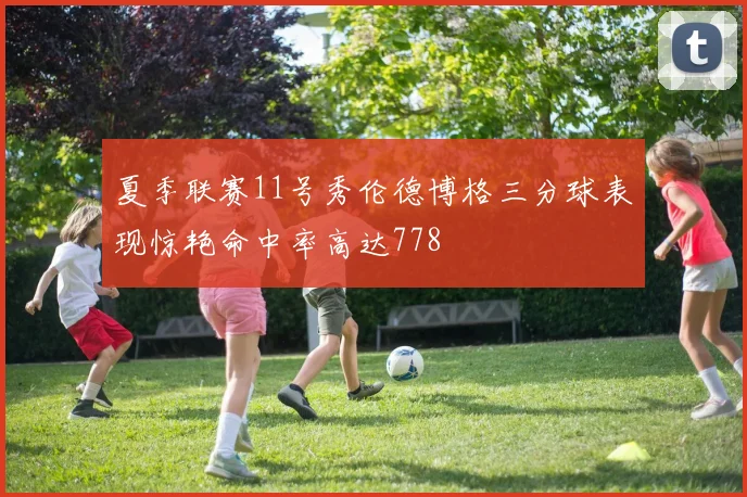 夏季联赛11号秀伦德博格三分球表现惊艳命中率高达778