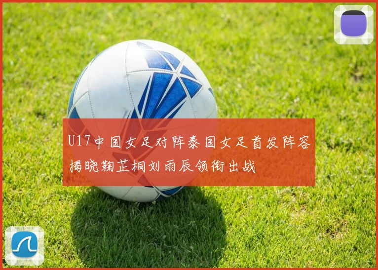 U17中国女足对阵泰国女足首发阵容揭晓鞠芷桐刘雨辰领衔出战