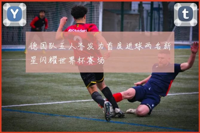 德国队五人齐发力首度进球两名新星闪耀世界杯赛场