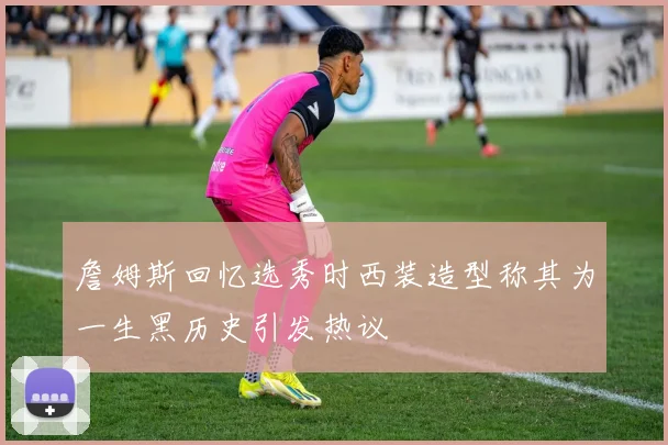 詹姆斯回忆选秀时西装造型称其为一生黑历史引发热议