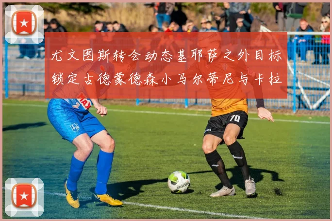 尤文图斯转会动态基耶萨之外目标锁定古德蒙德森小马尔蒂尼与卡拉斯科