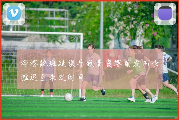 海港航班延误导致青岛赛前发布会推迟至未定时间