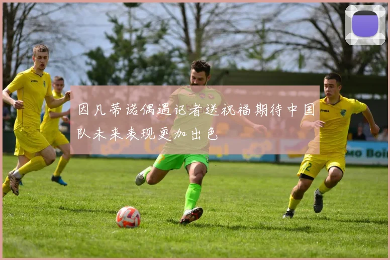因凡蒂诺偶遇记者送祝福期待中国队未来表现更加出色