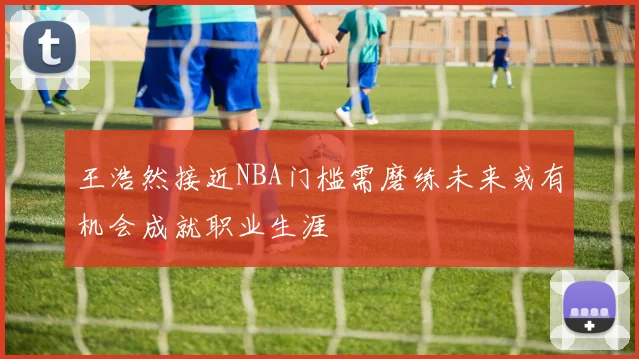 王浩然接近NBA门槛需磨练未来或有机会成就职业生涯