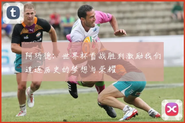 阿玛德：世界杯首战胜利激励我们追逐历史的梦想与荣耀