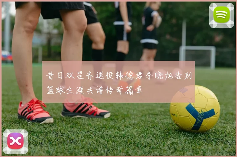 昔日双星齐退役韩德君李晓旭告别篮球生涯共谱传奇篇章
