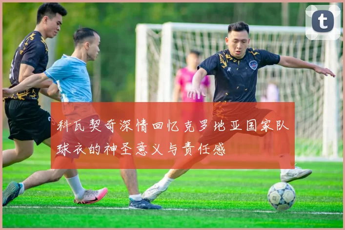 科瓦契奇深情回忆克罗地亚国家队球衣的神圣意义与责任感