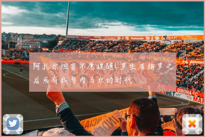阿扎尔坦言不愿追随C罗生活梅罗之后或有我与内马尔的时代