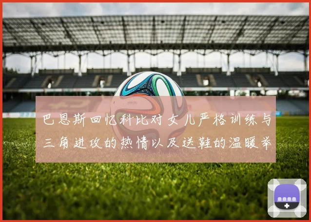 巴恩斯回忆科比对女儿严格训练与三角进攻的热情以及送鞋的温暖举动
