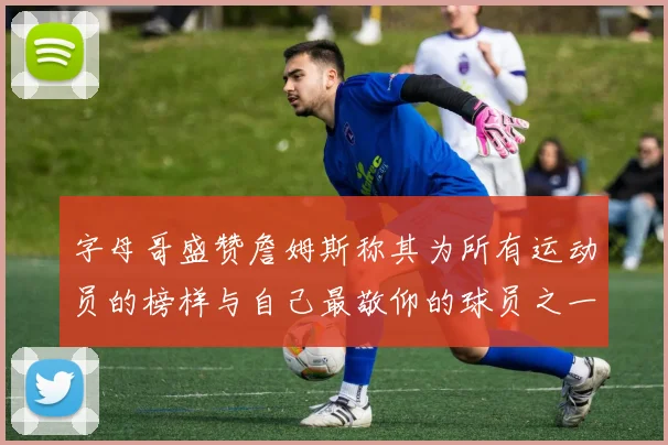 字母哥盛赞詹姆斯称其为所有运动员的榜样与自己最敬仰的球员之一