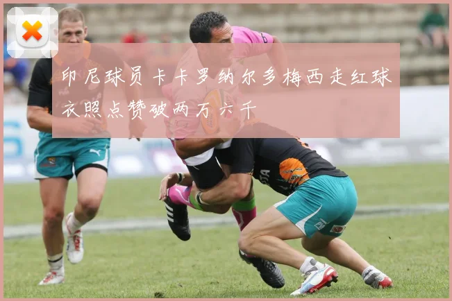 印尼球员卡卡罗纳尔多梅西走红球衣照点赞破两万六千