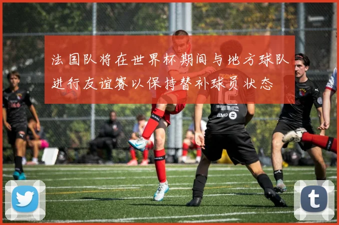 法国队将在世界杯期间与地方球队进行友谊赛以保持替补球员状态