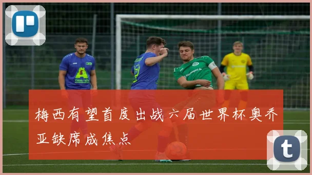 梅西有望首度出战六届世界杯奥乔亚缺席成焦点