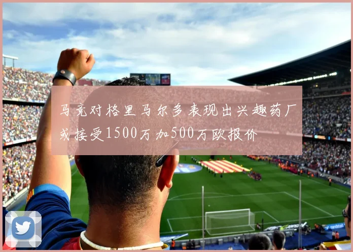 马竞对格里马尔多表现出兴趣药厂或接受1500万加500万欧报价
