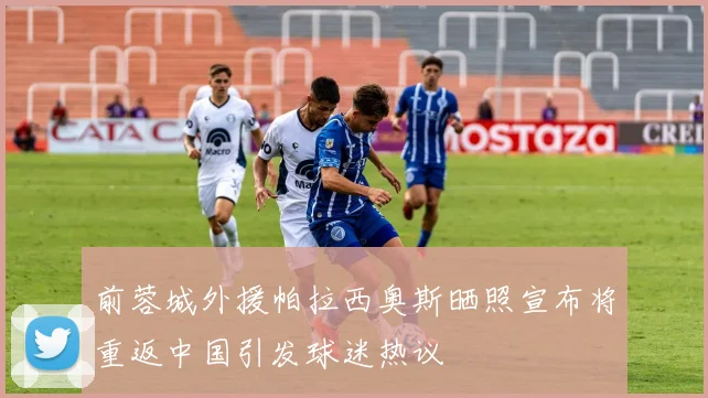 前蓉城外援帕拉西奥斯晒照宣布将重返中国引发球迷热议